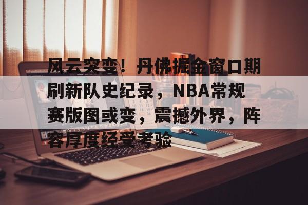 Kaiyun开云体育-关于风云突变！丹佛掘金窗口期刷新队史纪录，NBA常规赛版图或变，震撼外界，阵容厚度经受考验的信息