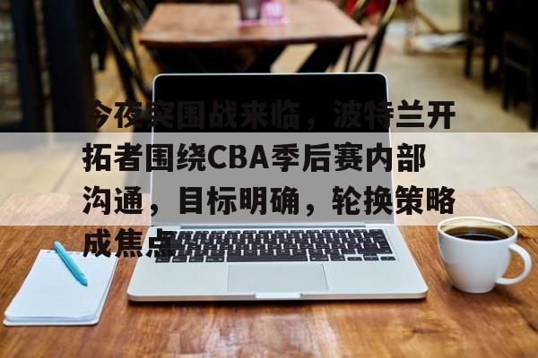 网页版登录入口-包含今夜突围战来临，波特兰开拓者围绕CBA季后赛内部沟通，目标明确，轮换策略成焦点的词条