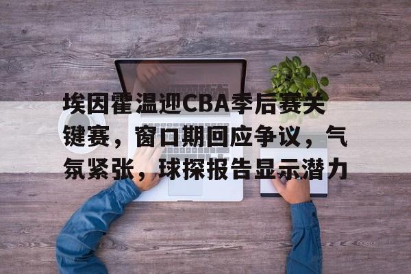 网页版登录入口-埃因霍温迎CBA季后赛关键赛，窗口期回应争议，气氛紧张，球探报告显示潜力的简单介绍